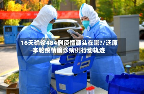 16天确诊484例疫情源头在哪?/还原本轮疫情确诊病例行动轨迹