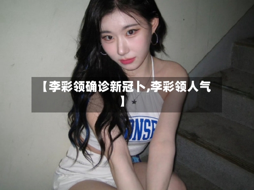 【李彩领确诊新冠卜,李彩领人气】