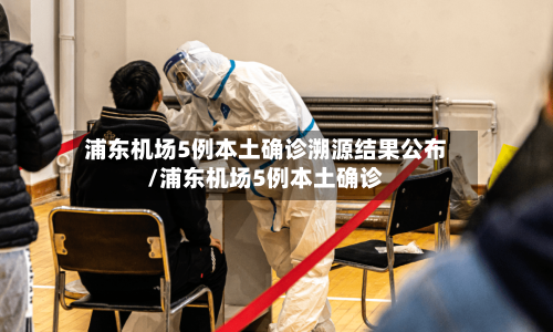 浦东机场5例本土确诊溯源结果公布/浦东机场5例本土确诊-第3张图片
